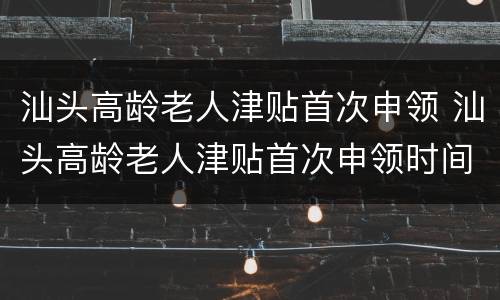 汕头高龄老人津贴首次申领 汕头高龄老人津贴首次申领时间