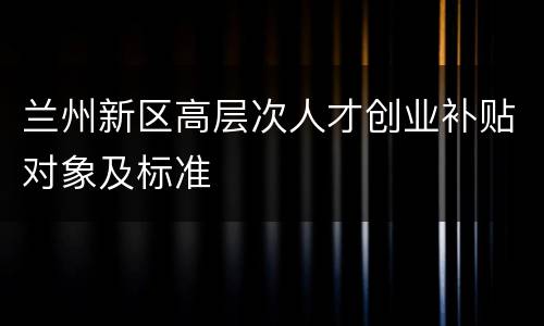 兰州新区高层次人才创业补贴对象及标准