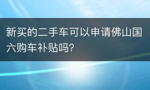 新买的二手车可以申请佛山国六购车补贴吗？