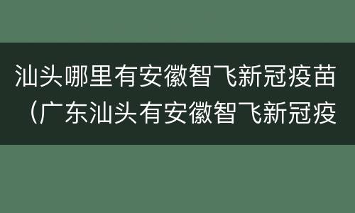 汕头哪里有安徽智飞新冠疫苗（广东汕头有安徽智飞新冠疫苗）