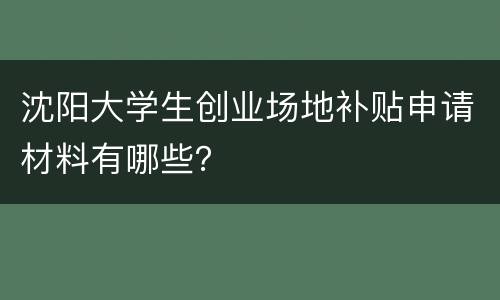 沈阳大学生创业场地补贴申请材料有哪些？