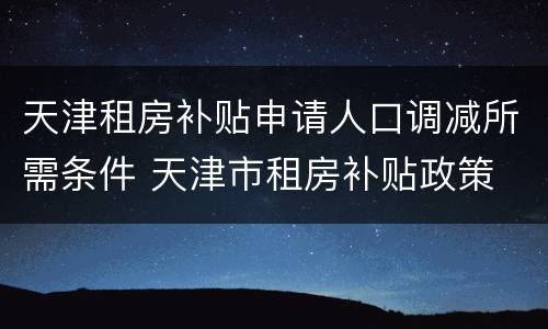 天津租房补贴申请人口调减所需条件 天津市租房补贴政策