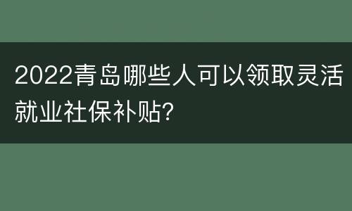 2022青岛哪些人可以领取灵活就业社保补贴？