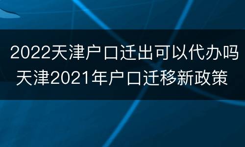 2022天津户口迁出可以代办吗 天津2021年户口迁移新政策