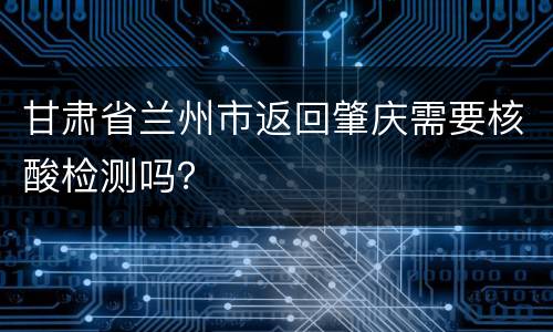 甘肃省兰州市返回肇庆需要核酸检测吗？