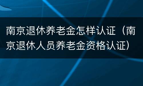 南京退休养老金怎样认证（南京退休人员养老金资格认证）