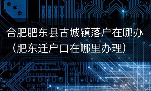 合肥肥东县古城镇落户在哪办（肥东迁户口在哪里办理）