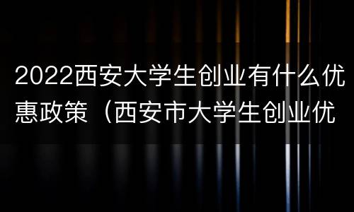 2022西安大学生创业有什么优惠政策（西安市大学生创业优惠政策）