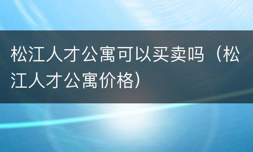 松江人才公寓可以买卖吗（松江人才公寓价格）