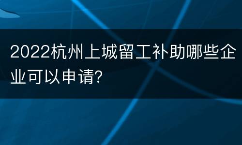 2022杭州上城留工补助哪些企业可以申请？