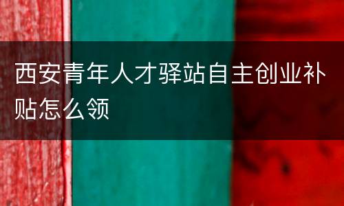 西安青年人才驿站自主创业补贴怎么领