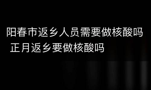 阳春市返乡人员需要做核酸吗 正月返乡要做核酸吗