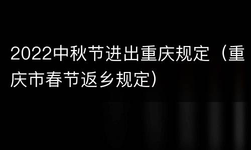 2022中秋节进出重庆规定（重庆市春节返乡规定）