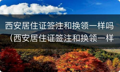 西安居住证签注和换领一样吗（西安居住证签注和换领一样吗多少钱）