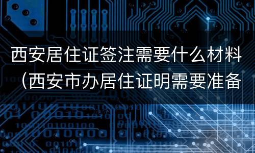 西安居住证签注需要什么材料（西安市办居住证明需要准备什么材料）