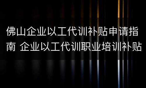 佛山企业以工代训补贴申请指南 企业以工代训职业培训补贴申请表