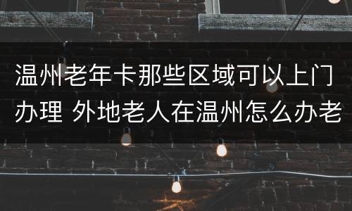温州老年卡那些区域可以上门办理 外地老人在温州怎么办老年卡