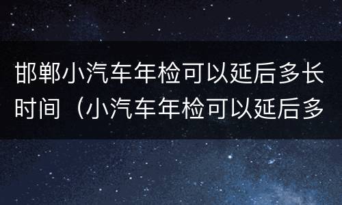 邯郸小汽车年检可以延后多长时间（小汽车年检可以延后多久）