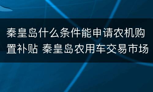 秦皇岛什么条件能申请农机购置补贴 秦皇岛农用车交易市场