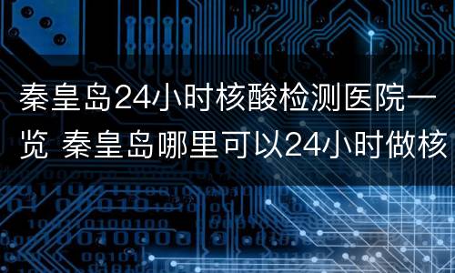 秦皇岛24小时核酸检测医院一览 秦皇岛哪里可以24小时做核酸