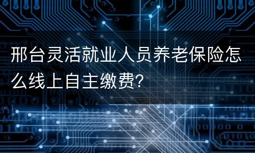 邢台灵活就业人员养老保险怎么线上自主缴费？