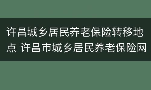 许昌城乡居民养老保险转移地点 许昌市城乡居民养老保险网上缴费流程