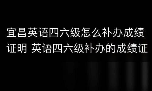 宜昌英语四六级怎么补办成绩证明 英语四六级补办的成绩证明是什么样的