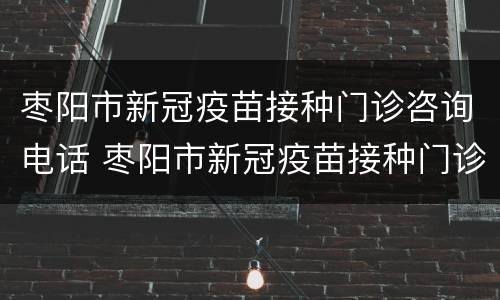 枣阳市新冠疫苗接种门诊咨询电话 枣阳市新冠疫苗接种门诊咨询电话是多少