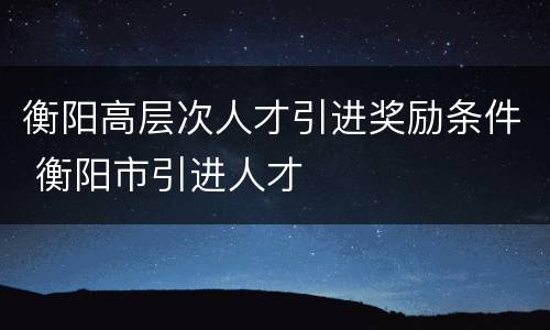 衡阳高层次人才引进奖励条件 衡阳市引进人才