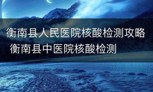衡南县人民医院核酸检测攻略 衡南县中医院核酸检测