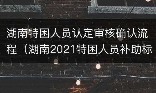 湖南特困人员认定审核确认流程（湖南2021特困人员补助标准是多少）