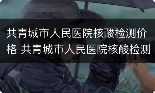 共青城市人民医院核酸检测价格 共青城市人民医院核酸检测价格表