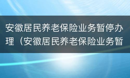 安徽居民养老保险业务暂停办理（安徽居民养老保险业务暂停办理怎么办）