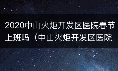 2020中山火炬开发区医院春节上班吗（中山火炬开发区医院几点下班）