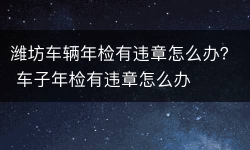 潍坊车辆年检有违章怎么办？ 车子年检有违章怎么办