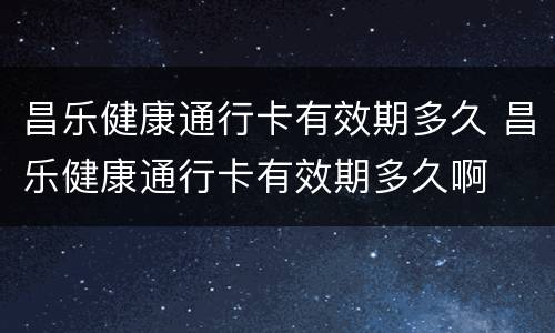 昌乐健康通行卡有效期多久 昌乐健康通行卡有效期多久啊