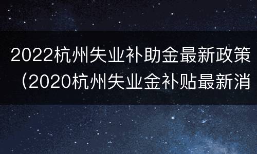 2022杭州失业补助金最新政策（2020杭州失业金补贴最新消息）