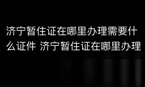 济宁暂住证在哪里办理需要什么证件 济宁暂住证在哪里办理需要什么证件和手续
