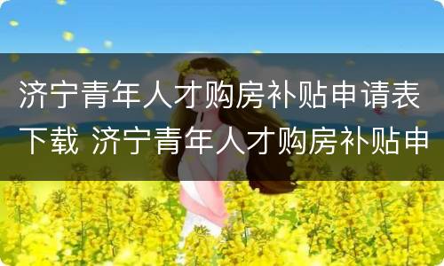 济宁青年人才购房补贴申请表下载 济宁青年人才购房补贴申请表下载打印