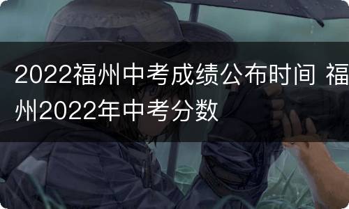 2022福州中考成绩公布时间 福州2022年中考分数