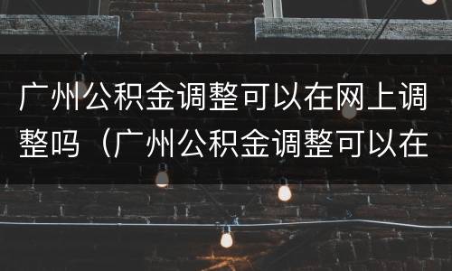广州公积金调整可以在网上调整吗（广州公积金调整可以在网上调整吗怎么操作）