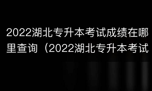 2022湖北专升本考试成绩在哪里查询（2022湖北专升本考试成绩在哪里查询啊）