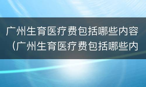 广州生育医疗费包括哪些内容（广州生育医疗费包括哪些内容报销）