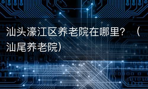 汕头濠江区养老院在哪里？（汕尾养老院）