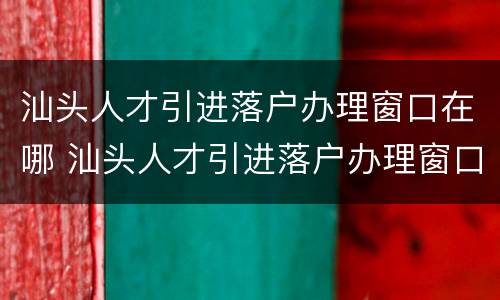 汕头人才引进落户办理窗口在哪 汕头人才引进落户办理窗口在哪里