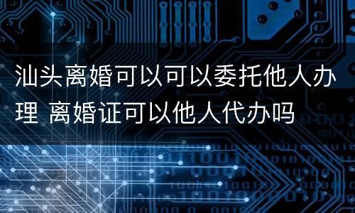 汕头离婚可以可以委托他人办理 离婚证可以他人代办吗