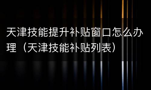 天津技能提升补贴窗口怎么办理（天津技能补贴列表）