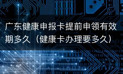 广东健康申报卡提前申领有效期多久（健康卡办理要多久）