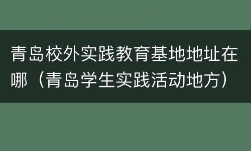 青岛校外实践教育基地地址在哪（青岛学生实践活动地方）