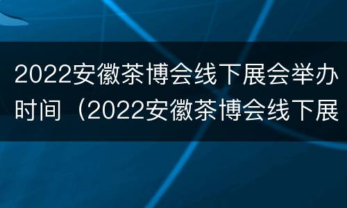 2022安徽茶博会线下展会举办时间（2022安徽茶博会线下展会举办时间和地点）